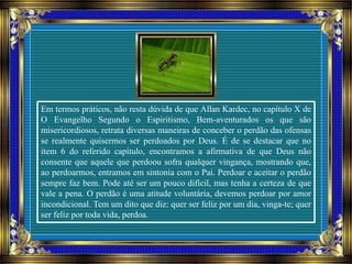 Em termos práticos, não resta dúvida de que Allan Kardec, no capítulo X de
O Evangelho Segundo o Espiritismo, Bem-aventurados os que são
misericordiosos, retrata diversas maneiras de conceber o perdão das ofensas
se realmente quisermos ser perdoados por Deus. É de se destacar que no
item 6 do referido capítulo, encontramos a afirmativa de que Deus não
consente que aquele que perdoou sofra qualquer vingança, mostrando que,
ao perdoarmos, entramos em sintonia com o Pai. Perdoar e aceitar o perdão
sempre faz bem. Pode até ser um pouco difícil, mas tenha a certeza de que
vale a pena. O perdão é uma atitude voluntária, devemos perdoar por amor
incondicional. Tem um dito que diz: quer ser feliz por um dia, vinga-te; quer
ser feliz por toda vida, perdoa.
 
