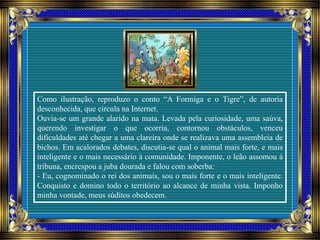 Como ilustração, reproduzo o conto “A Formiga e o Tigre”, de autoria
desconhecida, que circula na Internet.
Ouvia-se um grande alarido na mata. Levada pela curiosidade, uma saúva,
querendo investigar o que ocorria, contornou obstáculos, venceu
dificuldades até chegar a uma clareira onde se realizava uma assembleia de
bichos. Em acalorados debates, discutia-se qual o animal mais forte, e mais
inteligente e o mais necessário à comunidade. Imponente, o leão assomou à
tribuna, encrespou a juba dourada e falou com soberba:
- Eu, cognominado o rei dos animais, sou o mais forte e o mais inteligente.
Conquisto e domino todo o território ao alcance de minha vista. Imponho
minha vontade, meus súditos obedecem.
 