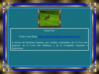 Muita Paz!
Visite o meu Blog: http://espiritual-espiritual.blogspot.com.br
A serviço da Doutrina Espírita; com estudos comentados de O Livro dos
Espíritos, de O Livro dos Médiuns, e de O Evangelho Segundo o
Espiritismo.
 