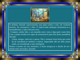 O elefante, batendo vigorosamente suas patas contra o solo, em veemente
protesto, fez estremecer o chão. O improvisado palanque desmontou-se e,
assustadíssimo, o leão rolou por terra.
- Compare, senhor leão, o seu tamanho com o meu e diga qual o mais forte.
Com a minha tromba sou capaz de arremessá-lo para fora desta assembleia.
Duvida?
- Calma, amigos, interveio a raposa. Não é somente força bruta que conta,
há de considerar-se também a astúcia. Sagacidade não me falta, posso,
então, ser considerada a mais inteligente.
Dentes à mostra em riso sarcástico, a hiena arrogou-se o direito de ser o
animal mais necessário, dizendo:
 