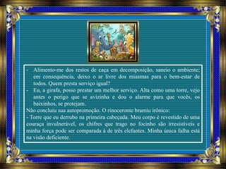 - Alimento-me dos restos de caça em decomposição, saneio o ambiente;
em consequência, deixo o ar livre dos miasmas para o bem-estar de
todos. Quem presta serviço igual?
- Eu, a girafa, posso prestar um melhor serviço. Alta como uma torre, vejo
antes o perigo que se avizinha e dou o alarme para que vocês, os
baixinhos, se protejam.
Não concluiu sua autopromoção. O rinoceronte bramiu irônico:
- Torre que eu derrubo na primeira cabeçada. Meu corpo é revestido de uma
couraça invulnerável, os chifres que trago no focinho são irresistíveis e
minha força pode ser comparada à de três elefantes. Minha única falha está
na visão deficiente.
 