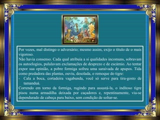 Por vezes, mal distingo o adversário; mesmo assim, exijo o título de o mais
vigoroso.
Não havia consenso. Cada qual atribuía a si qualidades incomuns, sobravam
os autoelogios, pululavam exclamações de desprezo e de escárnio. Ao tentar
expor sua opinião, a pobre formiga sofreu uma saraivada de apupos. Tida
como predadora das plantas, ouviu, desolada, o remoque do tigre:
- Cala a boca, cortadeira vagabunda, você só serve para tira-gosto de
tamanduá.
Correndo em torno da formiga, rugindo para assustá-la, o inditoso tigre
pisou numa armadilha deixada por caçadores e, repentinamente, viu-se
dependurado de cabeça para baixo, sem condição de soltar-se.
 