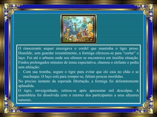 O rinoceronte sequer enxergava o cordel que mantinha o tigre preso.
Humilde, sem guardar ressentimento, a formiga ofereceu-se para “cortar” o
laço. Foi até o arbusto onde seu ofensor se encontrava em insólita situação.
Findos prolongados minutos de tensa expectativa, chamou o elefante e pediu
sem afetação:
- Com sua tromba, segure o tigre para evitar que ele caia no chão e se
machuque. O laço está para romper-se, faltam poucas mordidas.
No preciso instante da esperada libertação, a formiga foi delirantemente
aplaudida.
O tigre, envergonhado, retirou-se após apresentar mil desculpas. A
assembleia foi dissolvida com o retorno dos participantes a seus afazeres
naturais.
 