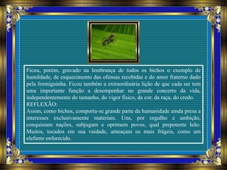 Ficou, porém, gravado na lembrança de todos os bichos o exemplo de
humildade, de esquecimento das ofensas recebidas e do amor fraterno dado
pela formiguinha. Ficou também a extraordinária lição de que cada ser tem
uma importante função a desempenhar no grande concerto da vida,
independentemente do tamanho, do vigor físico, da cor, da raça, do credo.
REFLEXÃO:
Assim, como bichos, comporta-se grande parte da humanidade ainda presa a
interesses exclusivamente materiais. Uns, por orgulho e ambição,
conquistam nações, subjugam e oprimem povos, qual prepotente leão.
Muitos, tocados em sua vaidade, ameaçam os mais frágeis, como um
elefante enfurecido.
 