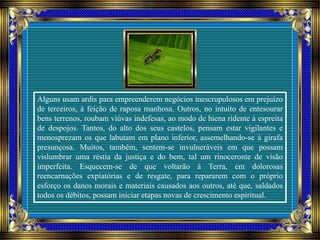 Alguns usam ardis para empreenderem negócios inescrupulosos em prejuízo
de terceiros, à feição de raposa manhosa. Outros, no intuito de entesourar
bens terrenos, roubam viúvas indefesas, ao modo de hiena ridente à espreita
de despojos. Tantos, do alto dos seus castelos, pensam estar vigilantes e
menosprezam os que labutam em plano inferior, assemelhando-se à girafa
presunçosa. Muitos, também, sentem-se invulneráveis em que possam
vislumbrar uma réstia da justiça e do bem, tal um rinoceronte de visão
imperfeita. Esquecem-se de que voltarão à Terra, em dolorosas
reencarnações expiatórias e de resgate, para repararem com o próprio
esforço os danos morais e materiais causados aos outros, até que, saldados
todos os débitos, possam iniciar etapas novas de crescimento espiritual.
 