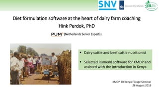 Diet formulation software at the heart of dairy farm coaching
Hink Perdok, PhD
(Netherlands Senior Experts)
KMDP 3R Kenya Forage Seminar
28 August 2019
▪ Dairy cattle and beef cattle nutritionist
▪ Selected Rumen8 software for KMDP and
assisted with the introduction in Kenya
 
