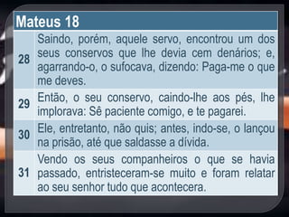 Mateus 18
28
Saindo, porém, aquele servo, encontrou um dos
seus conservos que lhe devia cem denários; e,
agarrando-o, o sufocava, dizendo: Paga-me o que
me deves.
29
Então, o seu conservo, caindo-lhe aos pés, lhe
implorava: Sê paciente comigo, e te pagarei.
30
Ele, entretanto, não quis; antes, indo-se, o lançou
na prisão, até que saldasse a dívida.
31
Vendo os seus companheiros o que se havia
passado, entristeceram-se muito e foram relatar
ao seu senhor tudo que acontecera.
 