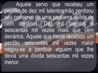 Aquele servo que recebeu um
perdão de dez mil talentos não perdoou
seu conservo de uma pequena dívida de
cem denários. Dez mil talentos é
seiscentas mil vezes mais que cem
denários. Aquele que havia recebido um
perdão seiscentas mil vezes maior
negou-se a perdoar alguém que lhe
devia uma dívida seiscentas mil vezes
menor.
 