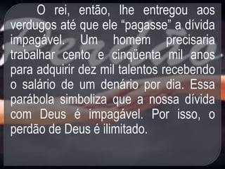 O rei, então, lhe entregou aos
verdugos até que ele “pagasse” a dívida
impagável. Um homem precisaria
trabalhar cento e cinqüenta mil anos
para adquirir dez mil talentos recebendo
o salário de um denário por dia. Essa
parábola simboliza que a nossa dívida
com Deus é impagável. Por isso, o
perdão de Deus é ilimitado.
 