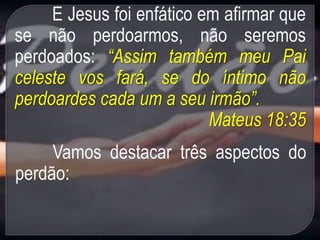 E Jesus foi enfático em afirmar que
se não perdoarmos, não seremos
perdoados: “Assim também meu Pai
celeste vos fará, se do íntimo não
perdoardes cada um a seu irmão”.
Mateus 18:35
Vamos destacar três aspectos do
perdão:
 