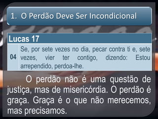 1. O Perdão Deve Ser Incondicional
Lucas 17
04
Se, por sete vezes no dia, pecar contra ti e, sete
vezes, vier ter contigo, dizendo: Estou
arrependido, perdoa-lhe.
O perdão não é uma questão de
justiça, mas de misericórdia. O perdão é
graça. Graça é o que não merecemos,
mas precisamos.
 