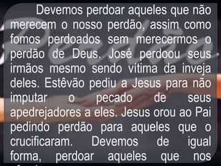 Devemos perdoar aqueles que não
merecem o nosso perdão, assim como
fomos perdoados sem merecermos o
perdão de Deus. José perdoou seus
irmãos mesmo sendo vítima da inveja
deles. Estêvão pediu a Jesus para não
imputar o pecado de seus
apedrejadores a eles. Jesus orou ao Pai
pedindo perdão para aqueles que o
crucificaram. Devemos de igual
forma, perdoar aqueles que nos
 