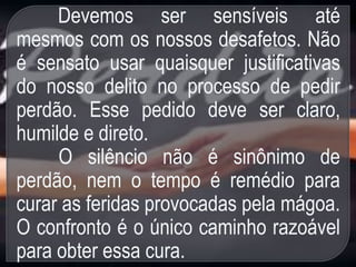 Devemos ser sensíveis até
mesmos com os nossos desafetos. Não
é sensato usar quaisquer justificativas
do nosso delito no processo de pedir
perdão. Esse pedido deve ser claro,
humilde e direto.
O silêncio não é sinônimo de
perdão, nem o tempo é remédio para
curar as feridas provocadas pela mágoa.
O confronto é o único caminho razoável
para obter essa cura.
 