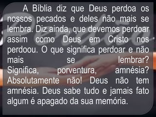 A Bíblia diz que Deus perdoa os
nossos pecados e deles não mais se
lembra. Diz ainda, que devemos perdoar
assim como Deus em Cristo nos
perdoou. O que significa perdoar e não
mais se lembrar?
Significa, porventura, amnésia?
Absolutamente não! Deus não tem
amnésia. Deus sabe tudo e jamais fato
algum é apagado da sua memória.
 