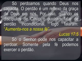 Só perdoamos quando Deus nos
capacita. O perdão é um reflexo da graça
de Deus em nós. Por isso, quando os
discípulos de Cristo o ouviram falar de
perdão incondicional, logo falaram:
“Aumenta-nos a nossa fé”.
Lucas 17:5
Só o Senhor pode nos capacitar a
perdoar. Somente pela fé podemos
exercer o perdão.
 