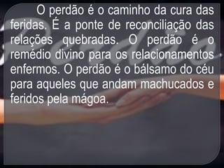 O perdão é o caminho da cura das
feridas. É a ponte de reconciliação das
relações quebradas. O perdão é o
remédio divino para os relacionamentos
enfermos. O perdão é o bálsamo do céu
para aqueles que andam machucados e
feridos pela mágoa.
 