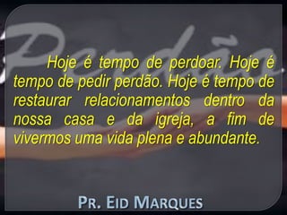 Hoje é tempo de perdoar. Hoje é
tempo de pedir perdão. Hoje é tempo de
restaurar relacionamentos dentro da
nossa casa e da igreja, a fim de
vivermos uma vida plena e abundante.
 