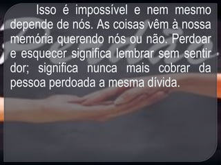 Isso é impossível e nem mesmo
depende de nós. As coisas vêm à nossa
memória querendo nós ou não. Perdoar
e esquecer significa lembrar sem sentir
dor; significa nunca mais cobrar da
pessoa perdoada a mesma dívida.
 