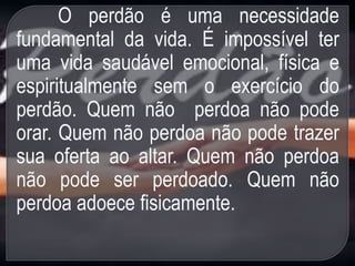 O perdão é uma necessidade
fundamental da vida. É impossível ter
uma vida saudável emocional, física e
espiritualmente sem o exercício do
perdão. Quem não perdoa não pode
orar. Quem não perdoa não pode trazer
sua oferta ao altar. Quem não perdoa
não pode ser perdoado. Quem não
perdoa adoece fisicamente.
 