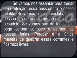 Se vamos nos assentar para tomar
uma refeição, essa pessoa tira o nosso
apetite. Se vamos tirar um cochilo, essa
pessoa se transforma em nosso
pesadelo. Se vamos sair de férias, ela
pega carona conosco e estraga as
nossas férias. Perdoar é a única
maneira de quebrar essas correntes e
ficarmos livres.
 