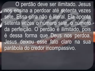 O perdão deve ser ilimitado. Jesus
nos ensina a perdoar até setenta vezes
sete. Essa cifra não é literal. Ela aponta
setenta vezes o número sete, o número
da perfeição. O perdão é ilimitado, pois
é dessa forma que Deus nos perdoa.
Jesus deixou esse fato claro na sua
parábola do credor incompassivo.
 