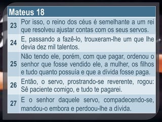 Mateus 18
23
Por isso, o reino dos céus é semelhante a um rei
que resolveu ajustar contas com os seus servos.
24
E, passando a fazê-lo, trouxeram-lhe um que lhe
devia dez mil talentos.
25
Não tendo ele, porém, com que pagar, ordenou o
senhor que fosse vendido ele, a mulher, os filhos
e tudo quanto possuía e que a dívida fosse paga.
26
Então, o servo, prostrando-se reverente, rogou:
Sê paciente comigo, e tudo te pagarei.
27
E o senhor daquele servo, compadecendo-se,
mandou-o embora e perdoou-lhe a dívida.
 