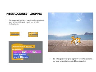 q
INTERACCIONES - LOOPING
• Los bloques por siempre o repetir pueden ser usados
para la interacción para repetir una serie de
instrucciones .
• En este ejercicio el gato repite 50 veces las acciones
de tocar una nota moverse 10 pasos y girar