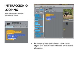 INTERACCION O
LOOPING
• En este programa aprendimos a controlar un
objeto con los cursores del teclado en las cuatro
direcciones
Hacer que un objeto persiga el
apuntador del mouse.