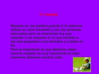 El  respeto Respeto es una palabra grande si la sabemos utilizar en cada momento y con las personas adecuadas pero no solamente hay que respetar a los mayores si no que también a los mas pequeños a los animales y a todos en fin. Pero lo importante es que debemos saber hacerlo respetar es muy importante en todo momento debemos hacerlo valer . 