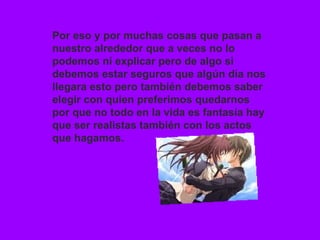 Por eso y por muchas cosas que pasan a nuestro alrededor que a veces no lo podemos ni explicar pero de algo si debemos estar seguros que algún día nos llegara esto pero también debemos saber elegir con quien preferimos quedarnos por que no todo en la vida es fantasía hay que ser realistas también con los actos que hagamos. 