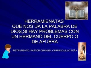 HERRAMIENATAS  QUE NOS DA LA PALABRA DE DIOS,SI HAY PROBLEMAS CON UN HERMANO DEL CUERPO O DE AFUERA INSTRUMENTO: PASTOR ORANGEL CARRASQUILLO PEÑA 