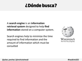 ¿Dónde busca?

A search engine is an information
retrieval system designed to help find
information stored on a computer system.
Search engines help to minimize the time
required to find information and the
amount of information which must be
consulted

@julian_sanchez | @institutoInesdi

#hasdichoSEO

 