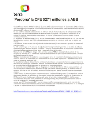 'Perdona' la CFE $271 millones a ABB
Cd. de México, México (17 febrero 2012).- Durante 2010, la Comisión Federal de Electricidad (CFE) perdonó a
ABB, empresa involucrada en el soborno a ex funcionarios de la dependencia, particularmente Néstor Moreno,
el cobro de 271 millones de pesos.
En una auditoría realizada a los contratos de ABB con CFE, la Auditoría Superior de la Federación (ASF)
resolvió que este monto se desprende de penalizaciones no cobradas a la firma suiza por retrasos en la
entrega de equipos, algunos de los cuales siguen sin operar, o falta de autorizaciones para la firma de
contratos, entre otras.
En la revisión de la cuenta pública 2010, la ASF consideró 84 por ciento de los contratos de CFE con ABB, en
la cual también encontró que 256.6 millones de pesos carecieron de inventario, por lo cual su destino fue
incierto.
Este ejercicio se llevó a cabo tras un punto de acuerdo solicitado por la Cámara de Diputados en octubre de
ese mismo año.
La ASF encontró que en 27 procesos de adjudicación no se presentaron garantías en las actas de fallo, se
firmaron contratos después de recibir los bienes y servicios, no se difundieron las invitaciones a participar en
Compranet y faltan datos como hora, fecha y lugar de la firma de contratos.
El argumento de la CFE para otorgar estos contratos fue que ABB era propietaria de la patente de los
equipos, sin embargo en 11 contratos la vigencia de éstos rebasó el ejercicio presupuestario de la Comisión
por hasta 3 millones de pesos.
"59.2 por ciento del valor de los bienes y servicios, para la red de transmisión eléctrica y subestaciones, así
como los servicios de supervisión para la instalación de equipos, se le adjudicaron a ABB México por ser la
titular de la patente", explica la ASF.
En la auditoría realizada al concretar los contratos, hubo retrasos para presentar fianzas que garantizaran la
realización de los trabajos contratados, además, nunca se multó a la empresa por retrasarse en entregas y no
se acreditaron las fechas en las cuales se recibieron los equipos solicitados.
En el contrato número 700316617 que se otorgó por un monto de 43 millones 669 mil pesos, se refiere a la
adquisición de dos subestaciones propiedad de ABB que incluían armado y montaje en el sitio durante los
primeros 300 días de vida del contrato, así como 30 días más para realizar pruebas antes de su puesta en
marcha.
"Dichos bienes se utilizarían para la construcción de las subestaciones Magueyitos y Cacaluta en la Zona de
Distribución Huatulco de la División de Distribución Sureste, los bienes fueron recibidos el 15 de octubre de
2010 en el Almacén Huatulco; sin embargo, a la fecha de la revisión (octubre de 2011), dos bienes se
encuentran sin utilización, están pendientes su armado y montaje, las pruebas preoperativas así como el
curso de capacitación", destaca el documento.
Agrega que el 17 de octubre de 2011 ese contrato se modificó por segunda ocasión con la intención de
aumentar el plazo hasta el 3 de octubre de 2012, debido a que el Fondo Nacional de Turismo no ha entregado
a la CFE los predios donde serán construidas las subestaciones.



http://economia.terra.com.mx/noticias/noticia.aspx?idNoticia=201202171442_REF_80871519
 