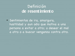 Definición
            de resent imient o
•   Sentimientos de ira, amargura,
    hostilidad y aun odio que motiva a una
    persona a evitar a otro; o desear el mal
    a otro o a buscar venganza contra otro.
 