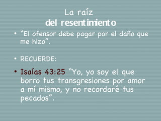 La raíz
           del resent imient o
•   “El ofensor debe pagar por el daño que
    me hizo”.

•   RECUERDE:
•   Isaías 43:25 “Yo, yo soy el que
    borro tus transgresiones por amor
    a mí mismo, y no recordaré tus
    pecados”.
 
