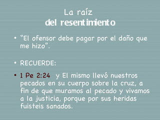 La raíz
           del resent imient o
•   “El ofensor debe pagar por el daño que
    me hizo”.

•   RECUERDE:
•   1 Pe 2:24 y El mismo llevó nuestros
    pecados en su cuerpo sobre la cruz, a
    fin de que muramos al pecado y vivamos
    a la justicia, porque por sus heridas
    fuisteis sanados.
 