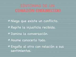 SÍNTOMAS DE UN
  CORAZÓN ENDURECI DO

Niega que existe un conflicto.
Repite la injusticia recibida.
Domina la conversación.
Asume conocerlo todo.
Engaña al otro con relación a sus
sentimientos.
 