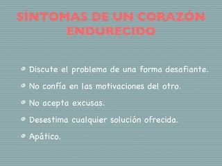 SÍNTOMAS DE UN CORAZÓN
      ENDURECIDO


 Discute el problema de una forma desafiante.
 No confía en las motivaciones del otro.
 No acepta excusas.
 Desestima cualquier solución ofrecida.
 Apático.
 