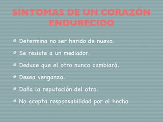 SÍNTOMAS DE UN CORAZÓN
      ENDURECIDO
 Determina no ser herido de nuevo.
 Se resiste a un mediador.
 Deduce que el otro nunca cambiará.
 Desea venganza.
 Daña la reputación del otro.
 No acepta responsabilidad por el hecho.
 