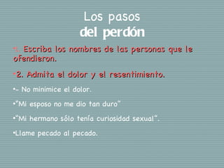 Los pasos
                       del perdón
  Escriba los nombres de las personas que le
•1.

ofendieron.
•2.    Admita el dolor y el resentimiento.
•-    No minimice el dolor.
•“Mi    esposo no me dio tan duro”
•“Mi    hermano sólo tenía curiosidad sexual”.
•Llame    pecado al pecado.
 