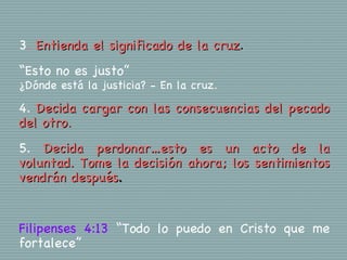 3. Entienda el significado de la cruz.
“Esto no es justo”
¿Dónde está la justicia? - En la cruz.

4. Decida cargar con las consecuencias del pecado
del otro.
5. Decida perdonar…esto es un acto de la
voluntad. Tome la decisión ahora; los sentimientos
vendrán después.


Filipenses 4:13 “Todo lo puedo en Cristo que me
fortalece”
 