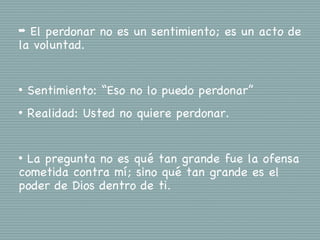 ➡ El perdonar no es un sentimiento; es un acto de
la voluntad.


•   Sentimiento: “Eso no lo puedo perdonar”
•   Realidad: Usted no quiere perdonar.


•La pregunta no es qué tan grande fue la ofensa
cometida contra mí; sino qué tan grande es el
poder de Dios dentro de ti.
 