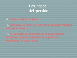 Los pasos
                       del perdón
•6.    Lleve su list a al Señor.
• 7.
   Dest ruya la list a. La persona a perdonar pudiera
aún est ar muert a.
• 8.
   Su decisión de perdonar no necesariament e
producirá mayores cambios en la persona
perdonada. Ore por ellos.
 