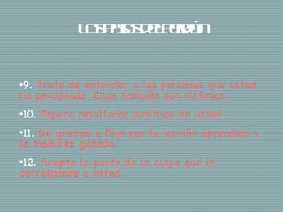 Ls a s epró
              o ps dle n
                  o    d


•9.Trate de entender a las personas que usted
ha perdonado. Ellas también son víctimas.
•10.   Espere resultados positivos en usted.
•11.De gracias a Dios por la lección aprendida y
la madurez ganada.
•12.Acepte la parte de la culpa que le
corresponde a usted.
 