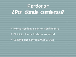 Perdonar
¿Por dónde comienzo?

Nunca comienza con un sentimiento
El inicio: Un acto de la voluntad
Someta sus sentimientos a Dios
 