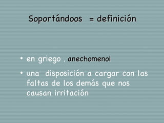 Soportándoos = definición



•   en griego , anechomenoi
•   una disposición a cargar con las
    faltas de los demás que nos
    causan irritación
 