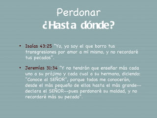 Perdonar
           ¿Hast a dónde?
•   Isaías 43:25 “Yo, yo soy el que borro tus
    transgresiones por amor a mí mismo, y no recordaré
    tus pecados”.
•   Jeremías 31:34 “Y no tendrán que enseñar más cada
    uno a su prójimo y cada cual a su hermano, diciendo:
    "Conoce al SEÑOR", porque todos me conocerán,
    desde el más pequeño de ellos hasta el más grande--
    declara el SEÑOR--pues perdonaré su maldad, y no
    recordaré más su pecado”.
 