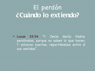 El perdón
    ¿Cuándo lo ext iendo?

•   Lucas 23:34 “Y Jesús decía: Padre,
    perdónalos, porque no saben lo que hacen.
    Y echaron suertes, repartiéndose entre sí
    sus vestidos”.
 