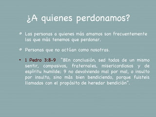 ¿A quienes perdonamos?
    Las personas a quienes más amamos son frecuentemente
    las que más tenemos que perdonar.

    Personas que no actúan como nosotras.
•   1 Pedro 3:8-9  “8En conclusión, sed todos de un mismo
    sentir, compasivos, fraternales, misericordiosos y de
    espíritu humilde; 9 no devolviendo mal por mal, o insulto
    por insulto, sino más bien bendiciendo, porque fuisteis
    llamados con el propósito de heredar bendición”.
 