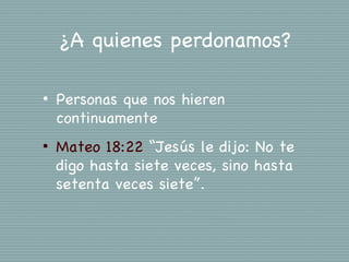 ¿A quienes perdonamos?

•   Personas que nos hieren
    continuamente
•   Mateo 18:22 “Jesús le dijo: No te
    digo hasta siete veces, sino hasta
    setenta veces siete”.
 